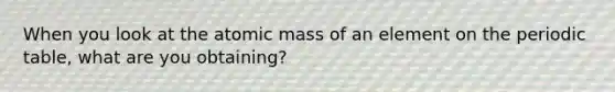 When you look at the atomic mass of an element on the periodic table, what are you obtaining?