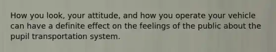 How you look, your attitude, and how you operate your vehicle can have a definite effect on the feelings of the public about the pupil transportation system.
