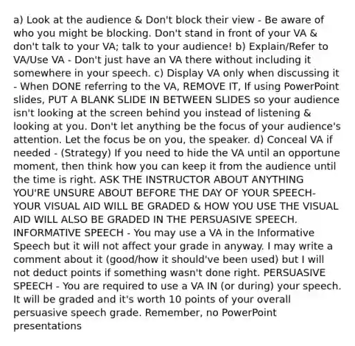 a) Look at the audience & Don't block their view - Be aware of who you might be blocking. Don't stand in front of your VA & don't talk to your VA; talk to your audience! b) Explain/Refer to VA/Use VA - Don't just have an VA there without including it somewhere in your speech. c) Display VA only when discussing it - When DONE referring to the VA, REMOVE IT, If using PowerPoint slides, PUT A BLANK SLIDE IN BETWEEN SLIDES so your audience isn't looking at the screen behind you instead of listening & looking at you. Don't let anything be the focus of your audience's attention. Let the focus be on you, the speaker. d) Conceal VA if needed - (Strategy) If you need to hide the VA until an opportune moment, then think how you can keep it from the audience until the time is right. ASK THE INSTRUCTOR ABOUT ANYTHING YOU'RE UNSURE ABOUT BEFORE THE DAY OF YOUR SPEECH-YOUR VISUAL AID WILL BE GRADED & HOW YOU USE THE VISUAL AID WILL ALSO BE GRADED IN THE PERSUASIVE SPEECH. INFORMATIVE SPEECH - You may use a VA in the Informative Speech but it will not affect your grade in anyway. I may write a comment about it (good/how it should've been used) but I will not deduct points if something wasn't done right. PERSUASIVE SPEECH - You are required to use a VA IN (or during) your speech. It will be graded and it's worth 10 points of your overall persuasive speech grade. Remember, no PowerPoint presentations