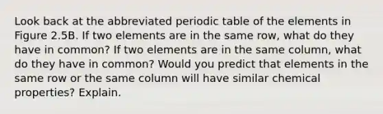 Look back at the abbreviated periodic table of the elements in Figure 2.5B. If two elements are in the same row, what do they have in common? If two elements are in the same column, what do they have in common? Would you predict that elements in the same row or the same column will have similar chemical properties? Explain.