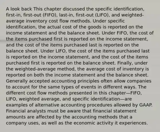 A look back This chapter discussed the specific identification, first-in, first-out (FIFO), last-in, first-out (LIFO), and weighted-average inventory cost flow methods. Under specific identification, the actual cost of the goods is reported on the income statement and the balance sheet. Under FIFO, the cost of the items purchased first is reported on the income statement, and the cost of the items purchased last is reported on the balance sheet. Under LIFO, the cost of the items purchased last is reported on the income statement, and the cost of the items purchased first is reported on the balance sheet. Finally, under the weighted-average method, the average cost of inventory is reported on both the income statement and the balance sheet. Generally accepted accounting principles often allow companies to account for the same types of events in different ways. The different cost flow methods presented in this chapter—FIFO, LIFO, weighted average, and specific identification—are examples of alternative accounting procedures allowed by GAAP. Financial analysts must be aware that financial statement amounts are affected by the accounting methods that a company uses, as well as the economic activity it experiences.