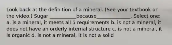 Look back at the definition of a mineral. (See your textbook or the video.) Sugar ___________because______________. Select one: a. is a mineral, it meets all 5 requirements b. is not a mineral, it does not have an orderly internal structure c. is not a mineral, it is organic d. is not a mineral, it is not a solid