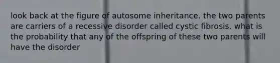 look back at the figure of autosome inheritance. the two parents are carriers of a recessive disorder called cystic fibrosis. what is the probability that any of the offspring of these two parents will have the disorder