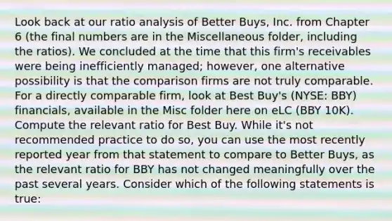 Look back at our ratio analysis of Better Buys, Inc. from Chapter 6 (the final numbers are in the Miscellaneous folder, including the ratios). We concluded at the time that this firm's receivables were being inefficiently managed; however, one alternative possibility is that the comparison firms are not truly comparable. For a directly comparable firm, look at Best Buy's (NYSE: BBY) financials, available in the Misc folder here on eLC (BBY 10K). Compute the relevant ratio for Best Buy. While it's not recommended practice to do so, you can use the most recently reported year from that statement to compare to Better Buys, as the relevant ratio for BBY has not changed meaningfully over the past several years. Consider which of the following statements is true: