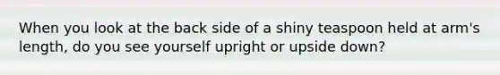 When you look at the back side of a shiny teaspoon held at arm's length, do you see yourself upright or upside down?