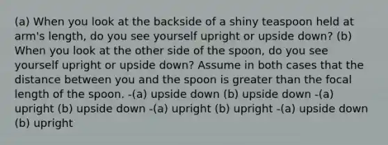 (a) When you look at the backside of a shiny teaspoon held at arm's length, do you see yourself upright or upside down? (b) When you look at the other side of the spoon, do you see yourself upright or upside down? Assume in both cases that the distance between you and the spoon is greater than the focal length of the spoon. -(a) upside down (b) upside down -(a) upright (b) upside down -(a) upright (b) upright -(a) upside down (b) upright