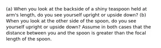 (a) When you look at the backside of a shiny teaspoon held at arm's length, do you see yourself upright or upside down? (b) When you look at the other side of the spoon, do you see yourself upright or upside down? Assume in both cases that the distance between you and the spoon is greater than the focal length of the spoon.