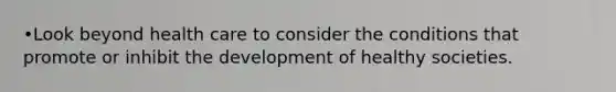 •Look beyond health care to consider the conditions that promote or inhibit the development of healthy societies.