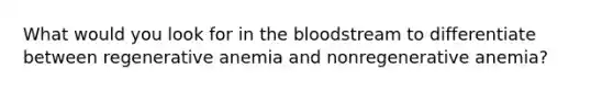 What would you look for in <a href='https://www.questionai.com/knowledge/k7oXMfj7lk-the-blood' class='anchor-knowledge'>the blood</a>stream to differentiate between regenerative anemia and nonregenerative anemia?