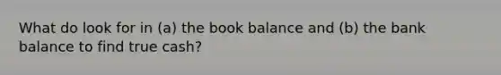 What do look for in (a) the book balance and (b) the bank balance to find true cash?