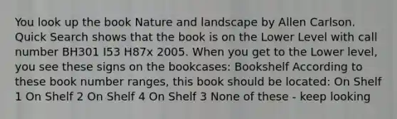 You look up the book Nature and landscape by Allen Carlson. Quick Search shows that the book is on the Lower Level with call number BH301 I53 H87x 2005. When you get to the Lower level, you see these signs on the bookcases: Bookshelf According to these book number ranges, this book should be located: On Shelf 1 On Shelf 2 On Shelf 4 On Shelf 3 None of these - keep looking