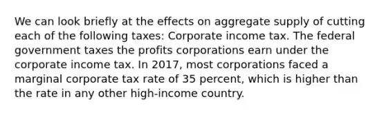 We can look briefly at the effects on aggregate supply of cutting each of the following taxes: Corporate income tax. The federal government taxes the profits corporations earn under the corporate income tax. In 2017, most corporations faced a marginal corporate tax rate of 35 percent, which is higher than the rate in any other high-income country.