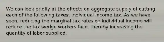 We can look briefly at the effects on aggregate supply of cutting each of the following taxes: Individual income tax. As we have seen, reducing the marginal tax rates on individual income will reduce the tax wedge workers face, thereby increasing the quantity of labor supplied.