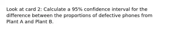 Look at card 2: Calculate a 95% confidence interval for the difference between the proportions of defective phones from Plant A and Plant B.