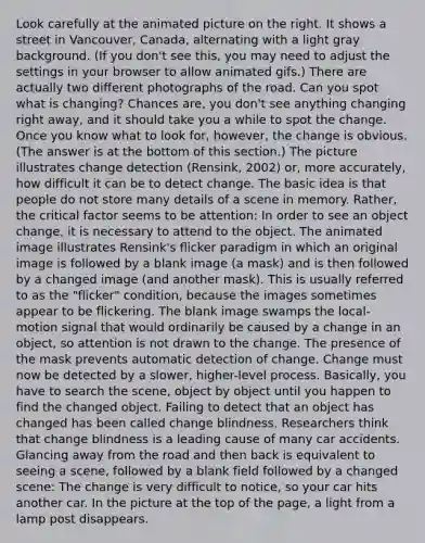 Look carefully at the animated picture on the right. It shows a street in Vancouver, Canada, alternating with a light gray background. (If you don't see this, you may need to adjust the settings in your browser to allow animated gifs.) There are actually two different photographs of the road. Can you spot what is changing? Chances are, you don't see anything changing right away, and it should take you a while to spot the change. Once you know what to look for, however, the change is obvious. (The answer is at the bottom of this section.) The picture illustrates change detection (Rensink, 2002) or, more accurately, how difficult it can be to detect change. The basic idea is that people do not store many details of a scene in memory. Rather, the critical factor seems to be attention: In order to see an object change, it is necessary to attend to the object. The animated image illustrates Rensink's flicker paradigm in which an original image is followed by a blank image (a mask) and is then followed by a changed image (and another mask). This is usually referred to as the "flicker" condition, because the images sometimes appear to be flickering. The blank image swamps the local-motion signal that would ordinarily be caused by a change in an object, so attention is not drawn to the change. The presence of the mask prevents automatic detection of change. Change must now be detected by a slower, higher-level process. Basically, you have to search the scene, object by object until you happen to find the changed object. Failing to detect that an object has changed has been called change blindness. Researchers think that change blindness is a leading cause of many car accidents. Glancing away from the road and then back is equivalent to seeing a scene, followed by a blank field followed by a changed scene: The change is very difficult to notice, so your car hits another car. In the picture at the top of the page, a light from a lamp post disappears.