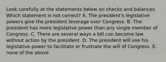 Look carefully at the statements below on checks and balances. Which statement is not correct? A. The president's legislative powers give the president leverage over Congress. B. The president has more legislative power than any single member of Congress. C. There are several ways a bill can become law without action by the president. D. The president will use his legislative power to facilitate or frustrate the will of Congress. E. none of the above