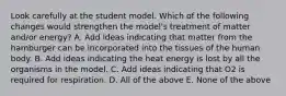 Look carefully at the student model. Which of the following changes would strengthen the model's treatment of matter and/or energy? A. Add ideas indicating that matter from the hamburger can be incorporated into the tissues of the human body. B. Add ideas indicating the heat energy is lost by all the organisms in the model. C. Add ideas indicating that O2 is required for respiration. D. All of the above E. None of the above