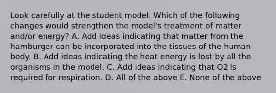 Look carefully at the student model. Which of the following changes would strengthen the model's treatment of matter and/or energy? A. Add ideas indicating that matter from the hamburger can be incorporated into the tissues of the human body. B. Add ideas indicating the heat energy is lost by all the organisms in the model. C. Add ideas indicating that O2 is required for respiration. D. All of the above E. None of the above