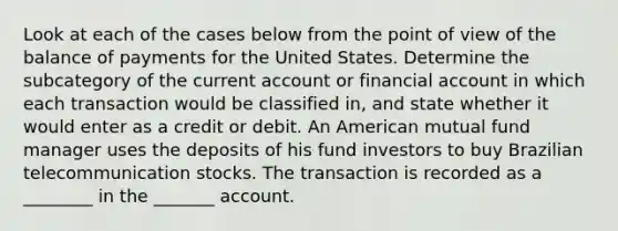 Look at each of the cases below from the point of view of the balance of payments for the United States. Determine the subcategory of the current account or financial account in which each transaction would be classified​ in, and state whether it would enter as a credit or debit. An American mutual fund manager uses the deposits of his fund investors to buy Brazilian telecommunication stocks. The transaction is recorded as a ________ in the _______ account.