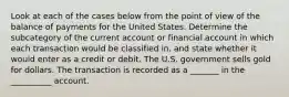 Look at each of the cases below from the point of view of the balance of payments for the United States. Determine the subcategory of the current account or financial account in which each transaction would be classified​ in, and state whether it would enter as a credit or debit. The U.S. government sells gold for dollars. The transaction is recorded as a _______ in the __________ account.