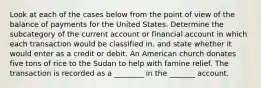 Look at each of the cases below from the point of view of the balance of payments for the United States. Determine the subcategory of the current account or financial account in which each transaction would be classified​ in, and state whether it would enter as a credit or debit. An American church donates five tons of rice to the Sudan to help with famine relief. The transaction is recorded as a ________ in the _______ account.