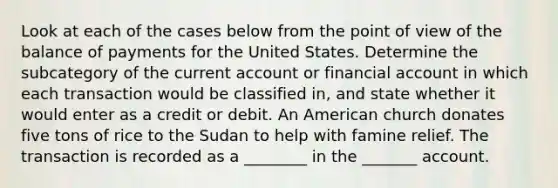 Look at each of the cases below from the point of view of the balance of payments for the United States. Determine the subcategory of the current account or financial account in which each transaction would be classified​ in, and state whether it would enter as a credit or debit. An American church donates five tons of rice to the Sudan to help with famine relief. The transaction is recorded as a ________ in the _______ account.