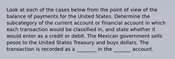 Look at each of the cases below from the point of view of the balance of payments for the United States. Determine the subcategory of the current account or financial account in which each transaction would be classified​ in, and state whether it would enter as a credit or debit. The Mexican government sells pesos to the United States Treasury and buys dollars. The transaction is recorded as a ________ in the _______ account.