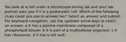 You look at a cell under a microscope during lab and your lab partner asks you if it is a prokaryotic cell. Which of the following clues could you use to answer her? Select an answer and submit. For keyboard navigation, use the up/down arrow keys to select an answer. a It has a plasma membrane composed of a phospholipid bilayer. b It is part of a multicellular organism. c It has ribosomes. d It has a cell wall.