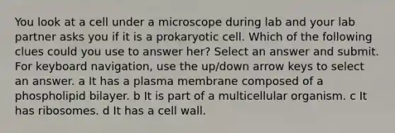 You look at a cell under a microscope during lab and your lab partner asks you if it is a prokaryotic cell. Which of the following clues could you use to answer her? Select an answer and submit. For keyboard navigation, use the up/down arrow keys to select an answer. a It has a plasma membrane composed of a phospholipid bilayer. b It is part of a multicellular organism. c It has ribosomes. d It has a cell wall.