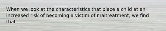 When we look at the characteristics that place a child at an increased risk of becoming a victim of maltreatment, we find that