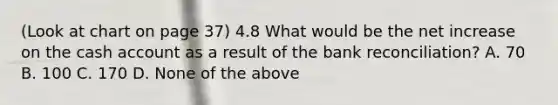 (Look at chart on page 37) 4.8 What would be the net increase on the cash account as a result of the <a href='https://www.questionai.com/knowledge/kZ6GRlcQH1-bank-reconciliation' class='anchor-knowledge'>bank reconciliation</a>? A. 70 B. 100 C. 170 D. None of the above