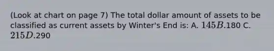 (Look at chart on page 7) The total dollar amount of assets to be classified as current assets by Winter's End is: A. 145 B.180 C. 215 D.290