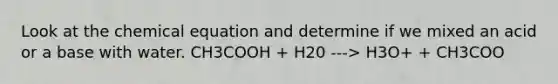 Look at the chemical equation and determine if we mixed an acid or a base with water. CH3COOH + H20 ---> H3O+ + CH3COO