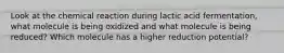 Look at the chemical reaction during lactic acid fermentation, what molecule is being oxidized and what molecule is being reduced? Which molecule has a higher reduction potential?