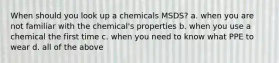 When should you look up a chemicals MSDS? a. when you are not familiar with the chemical's properties b. when you use a chemical the first time c. when you need to know what PPE to wear d. all of the above