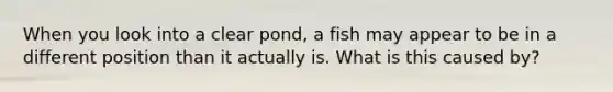 When you look into a clear pond, a fish may appear to be in a different position than it actually is. What is this caused by?