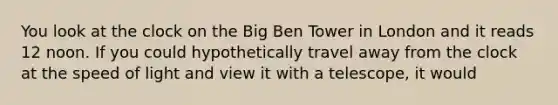 You look at the clock on the Big Ben Tower in London and it reads 12 noon. If you could hypothetically travel away from the clock at the speed of light and view it with a telescope, it would