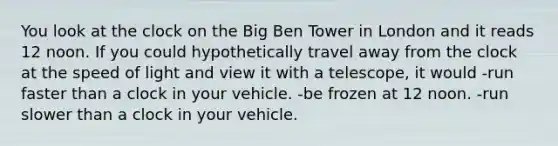 You look at the clock on the Big Ben Tower in London and it reads 12 noon. If you could hypothetically travel away from the clock at the speed of light and view it with a telescope, it would -run faster than a clock in your vehicle. -be frozen at 12 noon. -run slower than a clock in your vehicle.