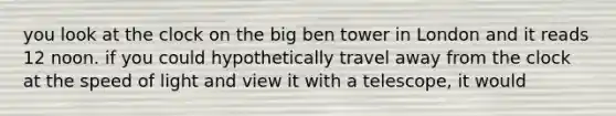 you look at the clock on the big ben tower in London and it reads 12 noon. if you could hypothetically travel away from the clock at the speed of light and view it with a telescope, it would