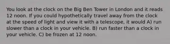 You look at the clock on the Big Ben Tower in London and it reads 12 noon. If you could hypothetically travel away from the clock at the speed of light and view it with a telescope, it would A) run slower than a clock in your vehicle. B) run faster than a clock in your vehicle. C) be frozen at 12 noon.