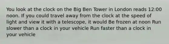 You look at the clock on the Big Ben Tower in London reads 12:00 noon. If you could travel away from the clock at the speed of light and view it with a telescope, it would Be frozen at noon Run slower than a clock in your vehicle Run faster than a clock in your vehicle