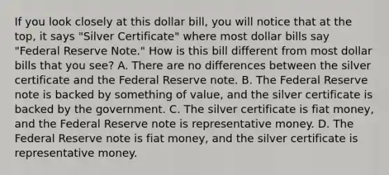 If you look closely at this dollar bill, you will notice that at the top, it says "Silver Certificate" where most dollar bills say "Federal Reserve Note." How is this bill different from most dollar bills that you see? A. There are no differences between the silver certificate and the Federal Reserve note. B. The Federal Reserve note is backed by something of value, and the silver certificate is backed by the government. C. The silver certificate is fiat money, and the Federal Reserve note is representative money. D. The Federal Reserve note is fiat money, and the silver certificate is representative money.