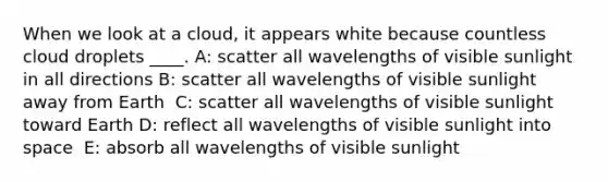 When we look at a cloud, it appears white because countless cloud droplets ____. A: scatter all wavelengths of visible sunlight in all directions B: ​scatter all wavelengths of visible sunlight away from Earth ​ C: scatter all wavelengths of visible sunlight toward Earth D: ​reflect all wavelengths of visible sunlight into space ​ E: absorb all wavelengths of visible sunlight