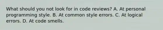 What should you not look for in code reviews? A. At personal programming style. B. At common style errors. C. At logical errors. D. At code smells.