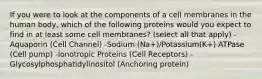 If you were to look at the components of a cell membranes in the human body, which of the following proteins would you expect to find in at least some cell membranes? (select all that apply) -Aquaporin (Cell Channel) -Sodium (Na+)/Potassium(K+) ATPase (Cell pump) -Ionotropic Proteins (Cell Receptors) -Glycosylphosphatidylinositol (Anchoring protein)