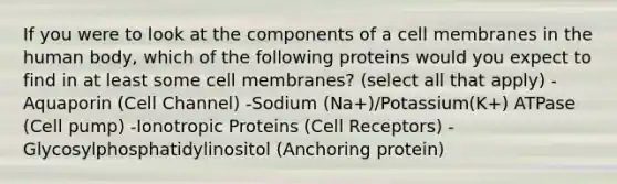 If you were to look at the components of a cell membranes in the human body, which of the following proteins would you expect to find in at least some cell membranes? (select all that apply) -Aquaporin (Cell Channel) -Sodium (Na+)/Potassium(K+) ATPase (Cell pump) -Ionotropic Proteins (Cell Receptors) -Glycosylphosphatidylinositol (Anchoring protein)