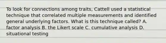 To look for connections among traits, Cattell used a statistical technique that correlated multiple measurements and identified general underlying factors. What is this technique called? A. factor analysis B. the Likert scale C. cumulative analysis D. situational testing