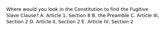 Where would you look in the Constitution to find the Fugitive Slave Clause? A. Article 1, Section 8 B. the Preamble C. Article III, Section 2 D. Article II, Section 2 E. Article IV, Section 2