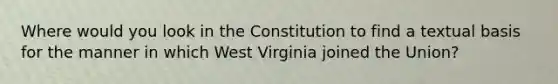 Where would you look in the Constitution to find a textual basis for the manner in which West Virginia joined the Union?