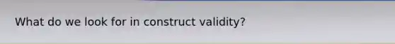 What do we look for in construct validity?